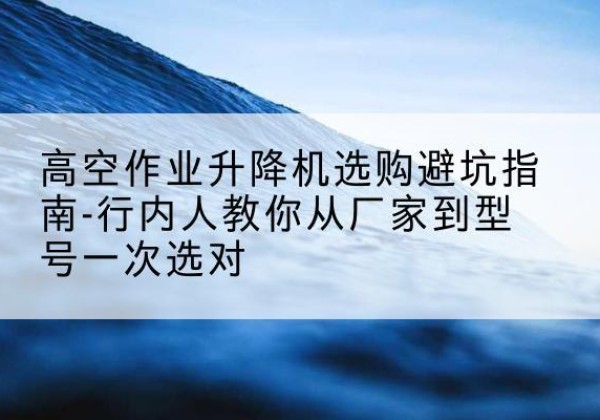 钟祥升降平台厂家-高空作业升降机选购避坑指南-行内人教你从厂家到型号一次选对