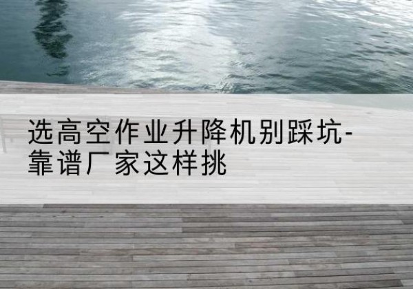 钟祥剪叉式升降机厂家-选高空作业升降机别踩坑-靠谱厂家这样挑