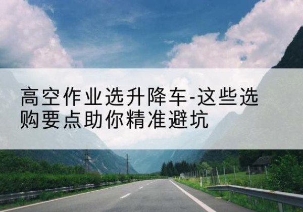 钟祥升降车厂家-高空作业选升降车-这些选购要点助你*避坑
