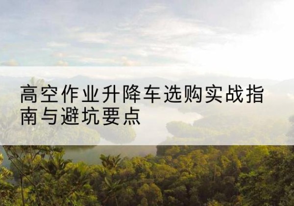 钟祥升降车怎么选-高空作业升降车选购实战指南与避坑要点
