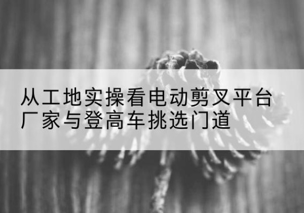 钟祥电动剪叉升降平台厂家-从工地实操看电动剪叉平台厂家与登高车挑选门道
